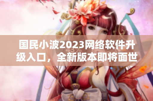 國民小波2023網(wǎng)絡軟件升級入口，全新版本即將面世