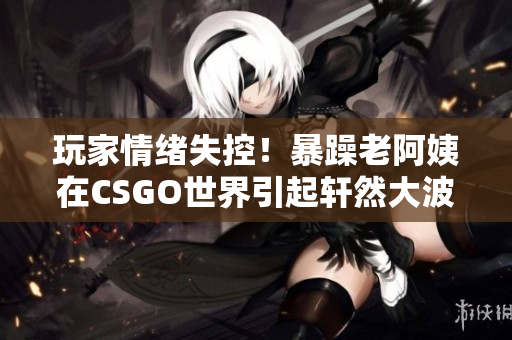 玩家情緒失控！暴躁老阿姨在CSGO世界引起軒然大波