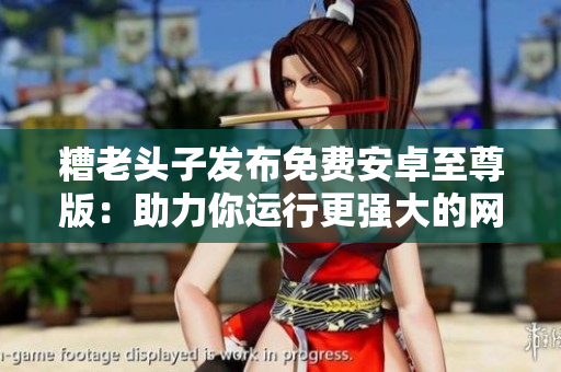 糟老頭子發(fā)布免費(fèi)安卓至尊版：助力你運(yùn)行更強(qiáng)大的網(wǎng)絡(luò)軟件