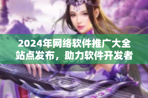 2024年網(wǎng)絡(luò)軟件推廣大全站點(diǎn)發(fā)布，助力軟件開發(fā)者快速推廣軟件