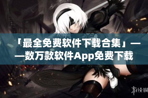「最全免費軟件下載合集」——數(shù)萬款軟件App免費下載大全