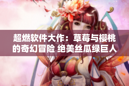 超燃軟件大作：草莓與櫻桃的奇幻冒險(xiǎn) 絕美絲瓜綠巨人引領(lǐng)秋葵筆調(diào) 