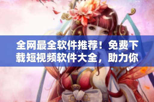 全網(wǎng)最全軟件推薦！免費(fèi)下載短視頻軟件大全，助力你快速制作優(yōu)質(zhì)視頻！