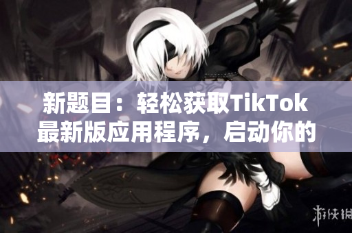 新題目：輕松獲取TikTok最新版應(yīng)用程序，啟動你的短視頻旅程