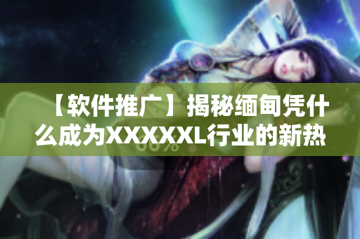 【軟件推廣】揭秘緬甸憑什么成為XXXXXL行業(yè)的新熱點(diǎn)