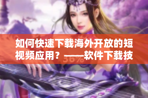 如何快速下載海外開放的短視頻應用？——軟件下載技巧分享