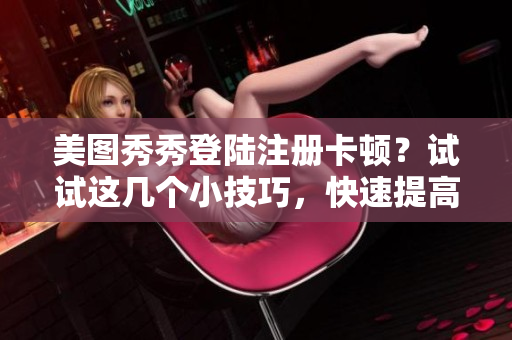 美圖秀秀登陸注冊卡頓？試試這幾個小技巧，快速提高軟件使用體驗