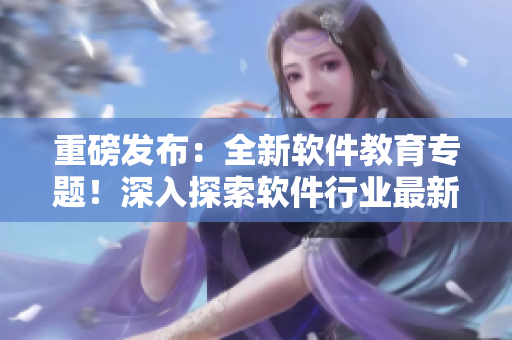 重磅發(fā)布：全新軟件教育專題！深入探索軟件行業(yè)最新動(dòng)態(tài)！