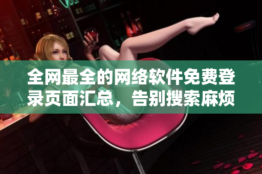 全網(wǎng)最全的網(wǎng)絡(luò)軟件免費(fèi)登錄頁(yè)面匯總，告別搜索麻煩，暢享軟件世界！