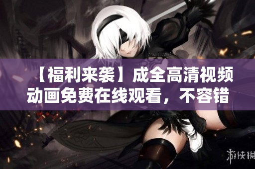 【福利來襲】成全高清視頻動畫免費在線觀看，不容錯過！
