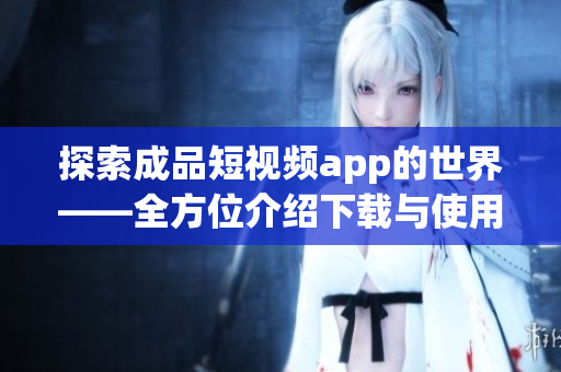 探索成品短視頻app的世界——全方位介紹下載與使用指南