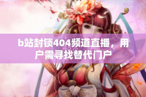 b站封鎖404頻道直播，用戶需尋找替代門戶