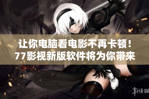 讓你電腦看電影不再卡頓！77影視新版軟件將為你帶來超流暢的觀影體驗！
