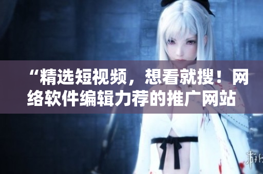 “精選短視頻，想看就搜！網(wǎng)絡(luò)軟件編輯力薦的推廣網(wǎng)站”