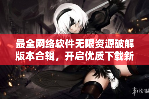 最全網(wǎng)絡(luò)軟件無限資源破解版本合輯，開啟優(yōu)質(zhì)下載新時代