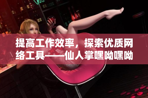 提高工作效率，探索優(yōu)質(zhì)網(wǎng)絡工具——仙人掌嘿呦嘿呦網(wǎng)站推薦