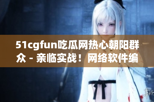 51cgfun吃瓜網(wǎng)熱心朝陽(yáng)群眾 - 親臨實(shí)戰(zhàn)！網(wǎng)絡(luò)軟件編輯挑戰(zhàn)新高度