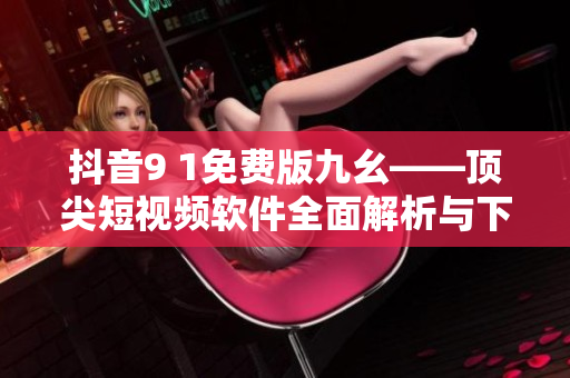 抖音9 1免費版九幺——頂尖短視頻軟件全面解析與下載指南！