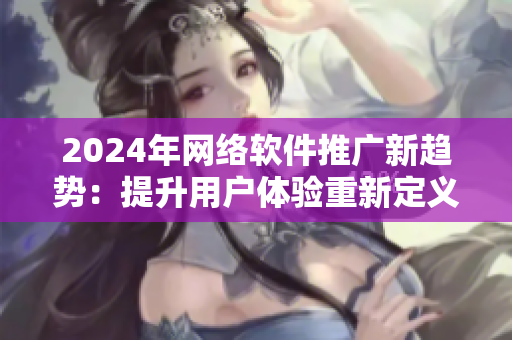2024年網(wǎng)絡(luò)軟件推廣新趨勢：提升用戶體驗重新定義用戶互動