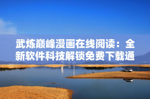 武煉巔峰漫畫在線閱讀：全新軟件科技解鎖免費(fèi)下載通道