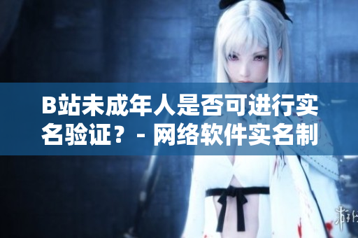 B站未成年人是否可進(jìn)行實名驗證？- 網(wǎng)絡(luò)軟件實名制政策解讀