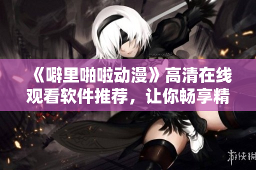 《噼里啪啦動(dòng)漫》高清在線觀看軟件推薦，讓你暢享精彩動(dòng)漫！