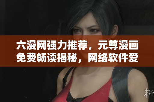 六漫網(wǎng)強(qiáng)力推薦，元尊漫畫(huà)免費(fèi)暢讀揭秘，網(wǎng)絡(luò)軟件愛(ài)好者必看！