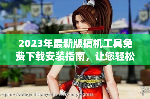 2023年最新版搞機(jī)工具免費(fèi)下載安裝指南，讓您輕松get更多神器！