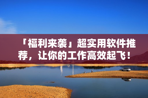 「福利來(lái)襲」超實(shí)用軟件推薦，讓你的工作高效起飛！
