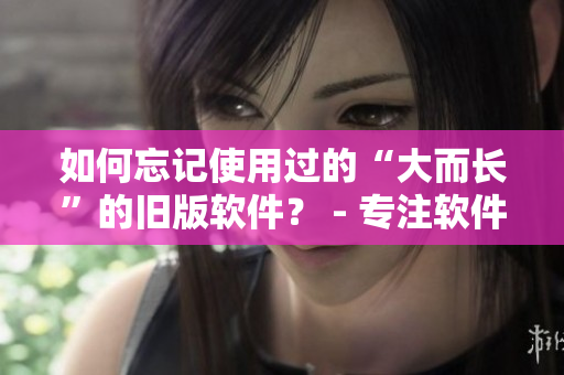 如何忘記使用過(guò)的“大而長(zhǎng)”的舊版軟件？ - 專(zhuān)注軟件編輯技巧