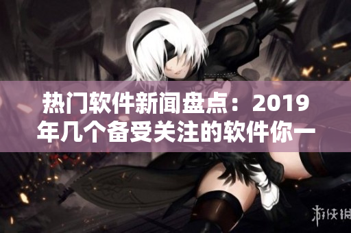 熱門(mén)軟件新聞盤(pán)點(diǎn)：2019年幾個(gè)備受關(guān)注的軟件你一定不能錯(cuò)過(guò)！
