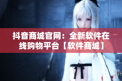 抖音商城官網(wǎng)：全新軟件在線購(gòu)物平臺(tái)【軟件商城】
