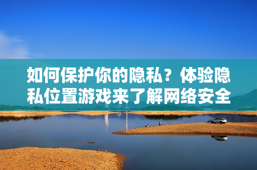 如何保護(hù)你的隱私？體驗隱私位置游戲來了解網(wǎng)絡(luò)安全風(fēng)險