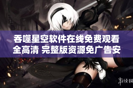 吞噬星空軟件在線免費(fèi)觀看全高清 完整版資源免廣告安全下載