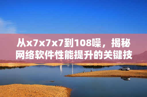 從x7x7x7到108噪，揭秘網(wǎng)絡(luò)軟件性能提升的關(guān)鍵技術(shù)