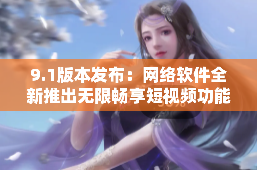 9.1版本發(fā)布：網(wǎng)絡軟件全新推出無限暢享短視頻功能