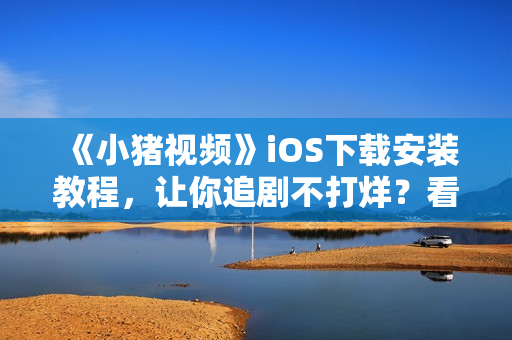 《小豬視頻》iOS下載安裝教程，讓你追劇不打烊？看這里！