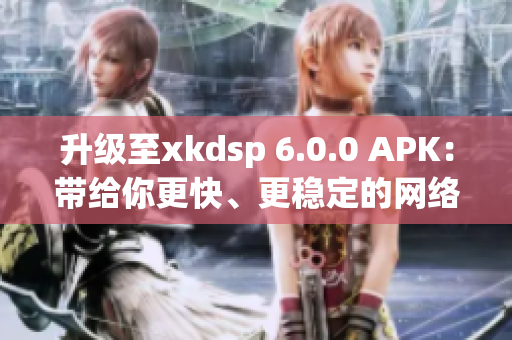 升級至xkdsp 6.0.0 APK：帶給你更快、更穩(wěn)定的網(wǎng)絡(luò)軟件體驗