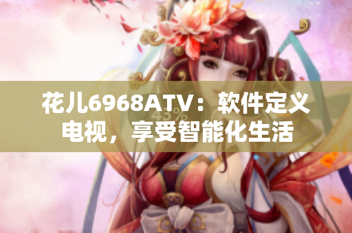 花兒6968ATV：軟件定義電視，享受智能化生活
