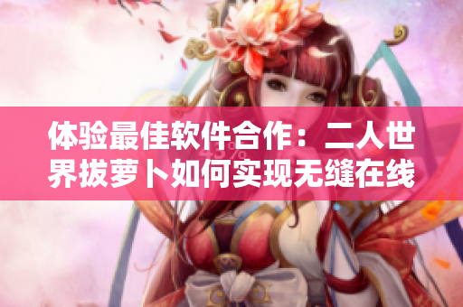體驗(yàn)最佳軟件合作：二人世界拔蘿卜如何實(shí)現(xiàn)無縫在線協(xié)作？
