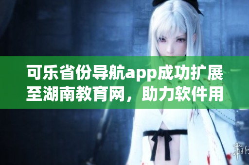可樂省份導(dǎo)航app成功擴(kuò)展至湖南教育網(wǎng)，助力軟件用戶跨省通行