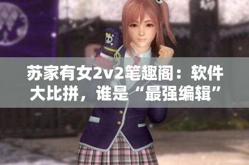 蘇家有女2v2筆趣閣：軟件大比拼，誰是“最強編輯”？