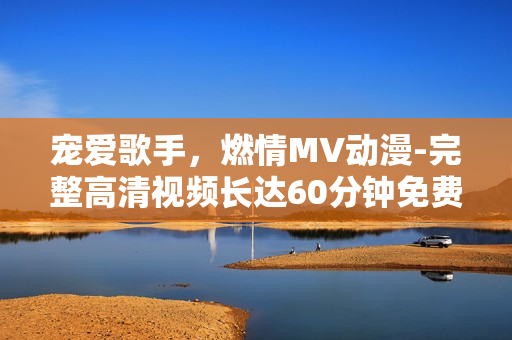 寵愛(ài)歌手，燃情MV動(dòng)漫-完整高清視頻長(zhǎng)達(dá)60分鐘免費(fèi)在線欣賞！