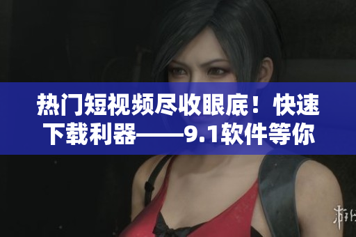 熱門短視頻盡收眼底！快速下載利器——9.1軟件等你來試！