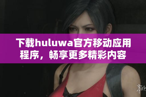 下載huluwa官方移動(dòng)應(yīng)用程序，暢享更多精彩內(nèi)容