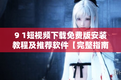 9 1短視頻下載免費(fèi)版安裝教程及推薦軟件【完整指南】