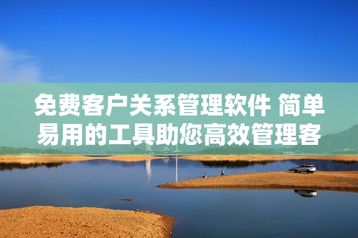 免費客戶關系管理軟件 簡單易用的工具助您高效管理客戶