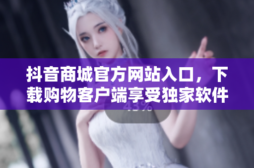 抖音商城官方網(wǎng)站入口，下載購(gòu)物客戶端享受獨(dú)家軟件服務(wù)