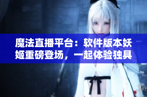 魔法直播平臺：軟件版本妖姬重磅登場，一起體驗獨具魅力的直播互動！