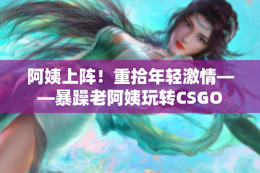 阿姨上陣！重拾年輕激情——暴躁老阿姨玩轉(zhuǎn)CSGO